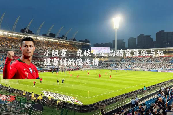 小组赛:竞技平衡的精密算法与地理赛制的隐性博弈