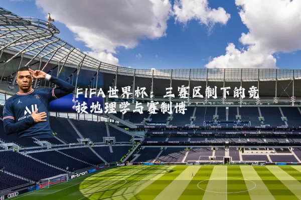 FIFA世界杯:三赛区制下的竞技地理学与赛制博弈