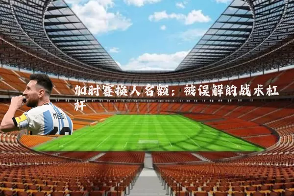 加时赛换人名额:被误解的战术杠杆